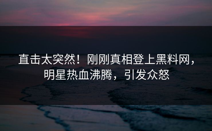 直击太突然！刚刚真相登上黑料网，明星热血沸腾，引发众怒