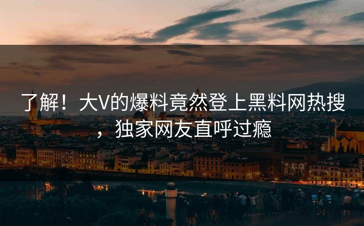 了解！大V的爆料竟然登上黑料网热搜，独家网友直呼过瘾