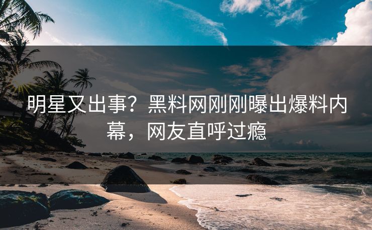 明星又出事？黑料网刚刚曝出爆料内幕，网友直呼过瘾