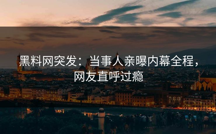 黑料网突发：当事人亲曝内幕全程，网友直呼过瘾