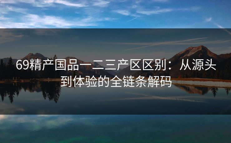 69精产国品一二三产区区别：从源头到体验的全链条解码