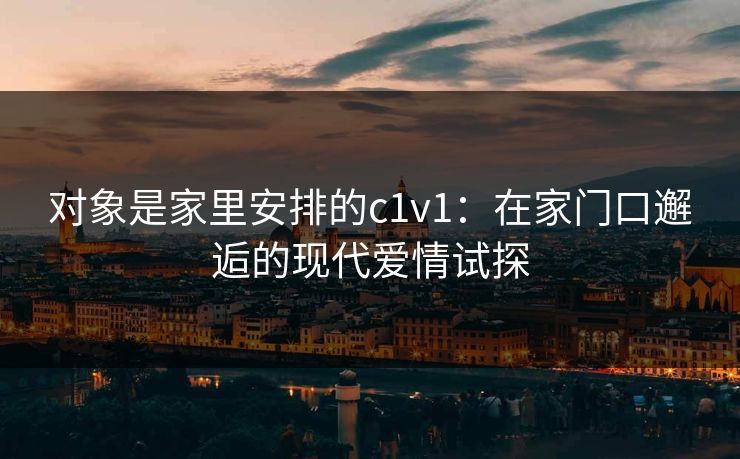对象是家里安排的c1v1：在家门口邂逅的现代爱情试探