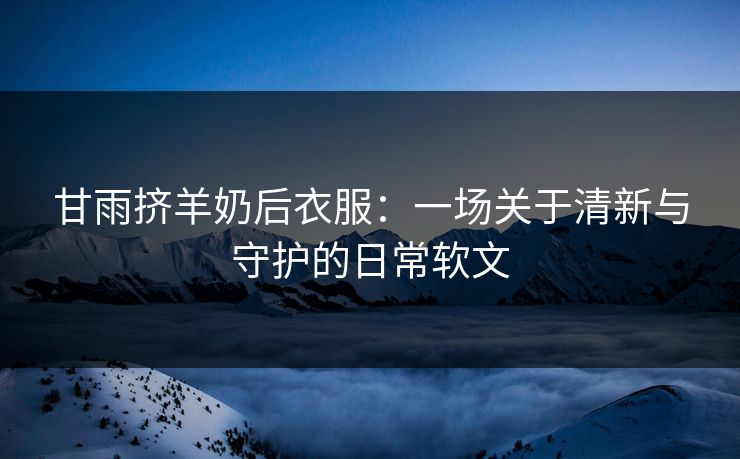 甘雨挤羊奶后衣服：一场关于清新与守护的日常软文