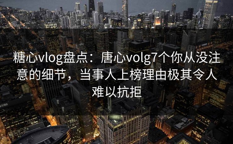 糖心vlog盘点：唐心volg7个你从没注意的细节，当事人上榜理由极其令人难以抗拒