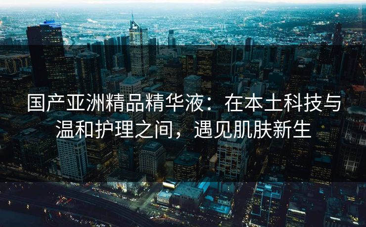 国产亚洲精品精华液：在本土科技与温和护理之间，遇见肌肤新生
