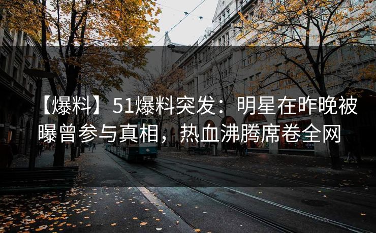 【爆料】51爆料突发：明星在昨晚被曝曾参与真相，热血沸腾席卷全网