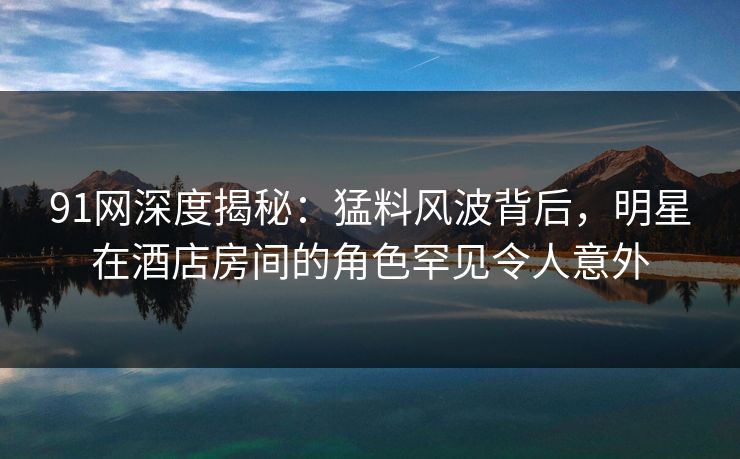 91网深度揭秘：猛料风波背后，明星在酒店房间的角色罕见令人意外