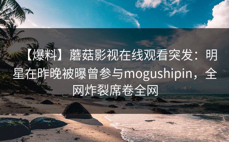 【爆料】蘑菇影视在线观看突发：明星在昨晚被曝曾参与mogushipin，全网炸裂席卷全网