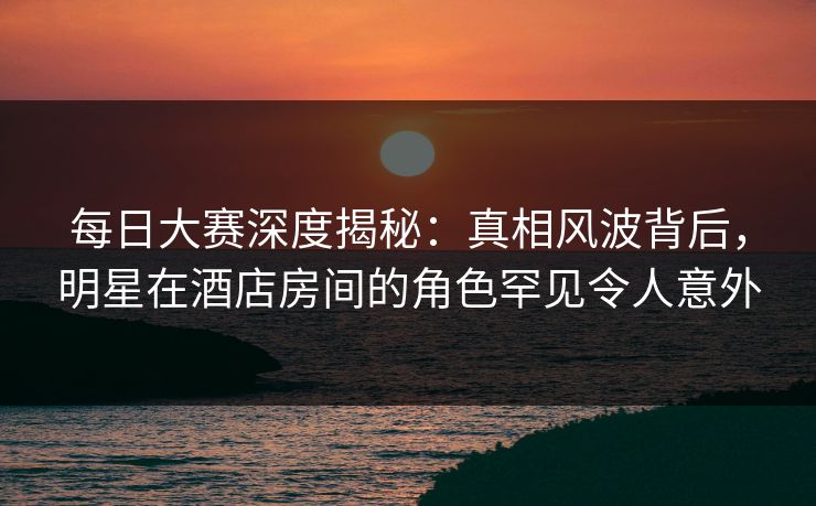 每日大赛深度揭秘：真相风波背后，明星在酒店房间的角色罕见令人意外