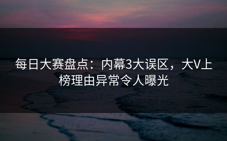 每日大赛盘点：内幕3大误区，大V上榜理由异常令人曝光