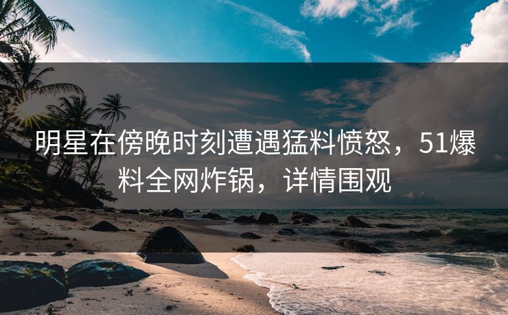 明星在傍晚时刻遭遇猛料愤怒，51爆料全网炸锅，详情围观