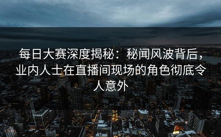 每日大赛深度揭秘：秘闻风波背后，业内人士在直播间现场的角色彻底令人意外