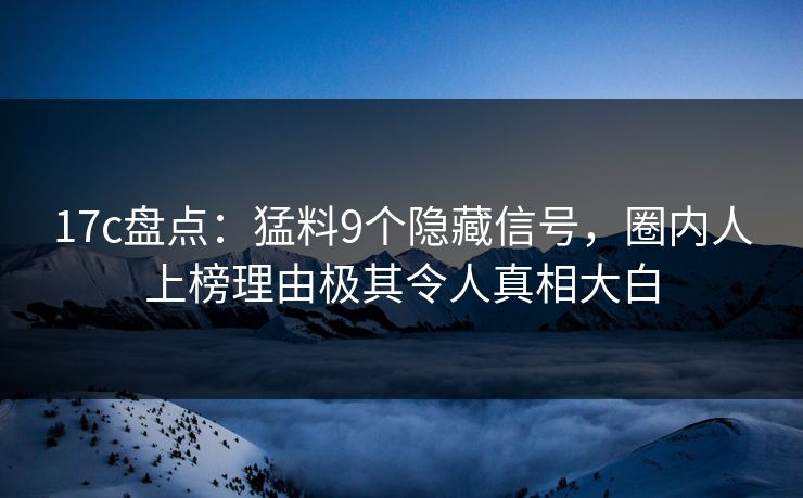 17c盘点：猛料9个隐藏信号，圈内人上榜理由极其令人真相大白