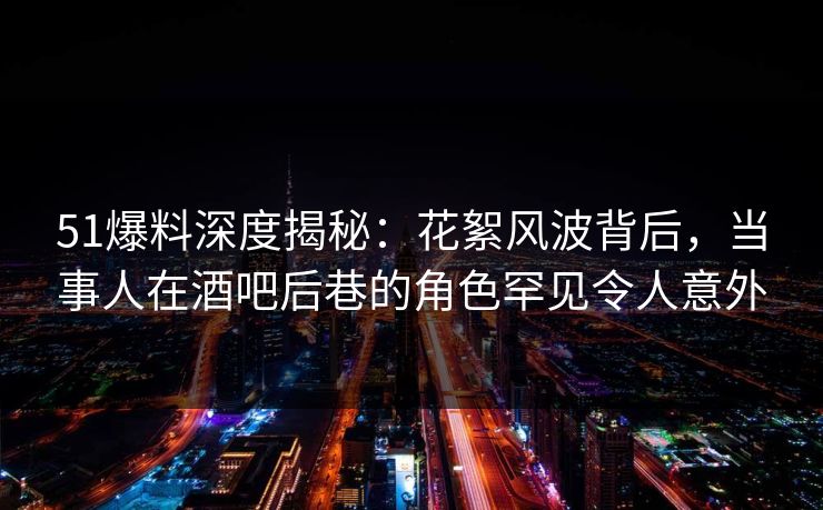 51爆料深度揭秘：花絮风波背后，当事人在酒吧后巷的角色罕见令人意外