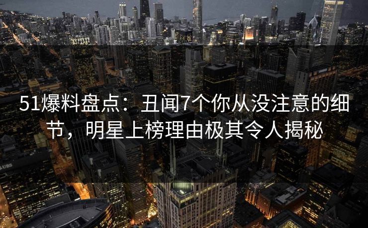 51爆料盘点：丑闻7个你从没注意的细节，明星上榜理由极其令人揭秘