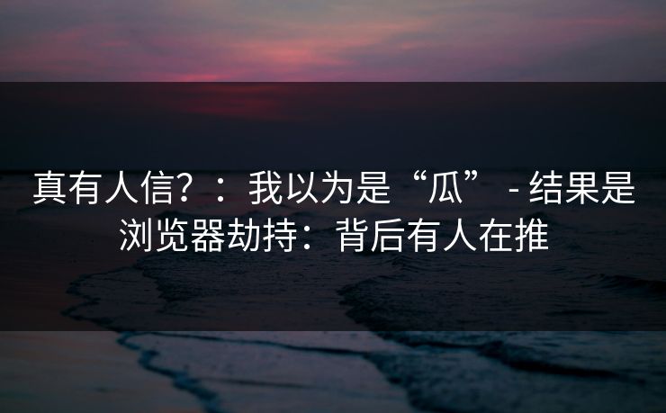 真有人信?:我以为是“瓜” - 结果是浏览器劫持:背后有人在推 真有人信?:我以为是“瓜” - 结果是浏览器劫持:背后有人在推