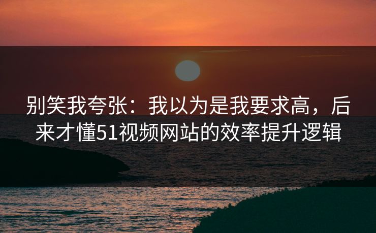 别笑我夸张：我以为是我要求高，后来才懂51视频网站的效率提升逻辑