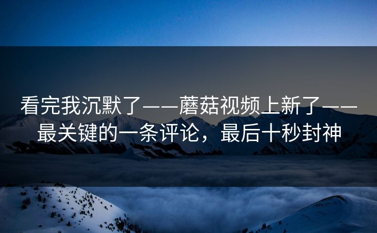 看完我沉默了——蘑菇视频上新了——最关键的一条评论，最后十秒封神