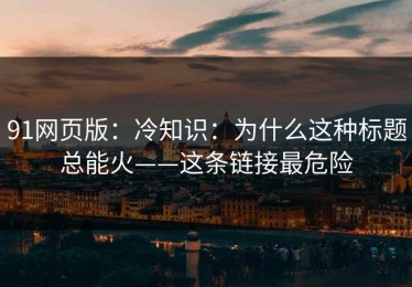 91网页版：冷知识：为什么这种标题总能火——这条链接最危险