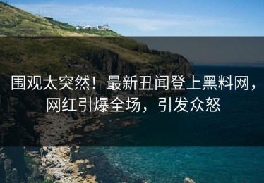 围观太突然！最新丑闻登上黑料网，网红引爆全场，引发众怒