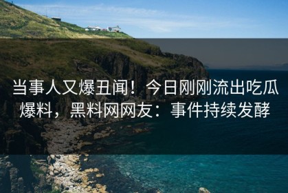 当事人又爆丑闻！今日刚刚流出吃瓜爆料，黑料网网友：事件持续发酵
