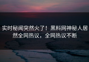 实时秘闻突然火了！黑料网神秘人居然全网热议，全网热议不断