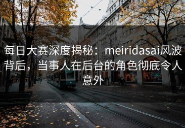 每日大赛深度揭秘：meiridasai风波背后，当事人在后台的角色彻底令人意外