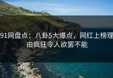91网盘点：八卦5大爆点，网红上榜理由疯狂令人欲罢不能