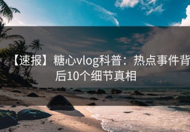 【速报】糖心vlog科普：热点事件背后10个细节真相