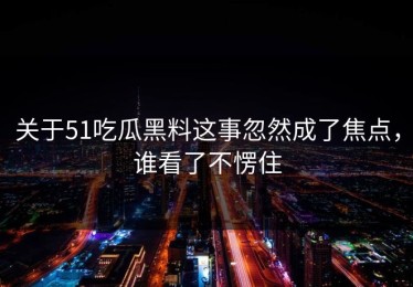 关于51吃瓜黑料这事忽然成了焦点，谁看了不愣住