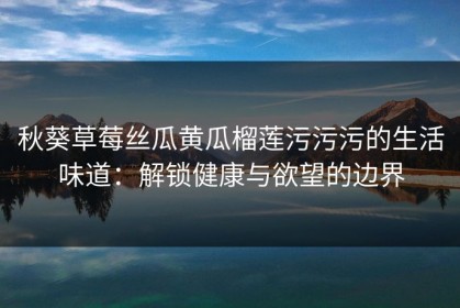 秋葵草莓丝瓜黄瓜榴莲污污污的生活味道：解锁健康与欲望的边界