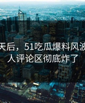 沉默几天后，51吃瓜爆料风波这回让人评论区彻底炸了