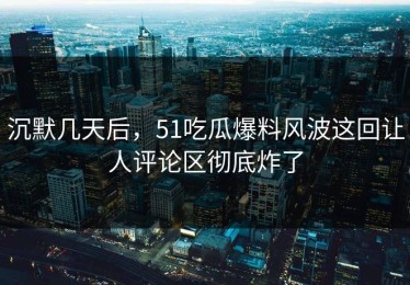 沉默几天后，51吃瓜爆料风波这回让人评论区彻底炸了