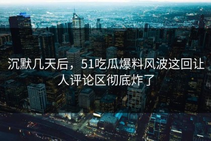 沉默几天后，51吃瓜爆料风波这回让人评论区彻底炸了
