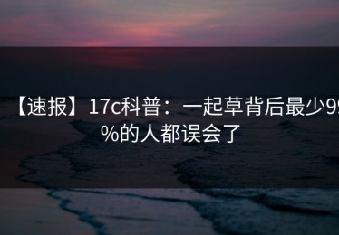 【速报】17c科普：一起草背后最少99%的人都误会了