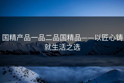 国精产品一品二品国精品——以匠心铸就生活之选