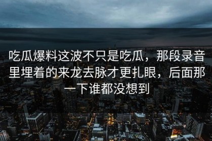 吃瓜爆料这波不只是吃瓜，那段录音里埋着的来龙去脉才更扎眼，后面那一下谁都没想到