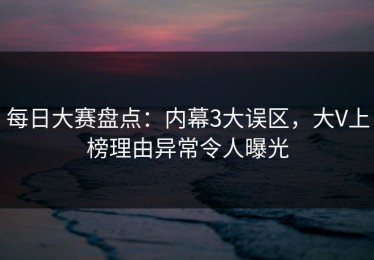 每日大赛盘点：内幕3大误区，大V上榜理由异常令人曝光