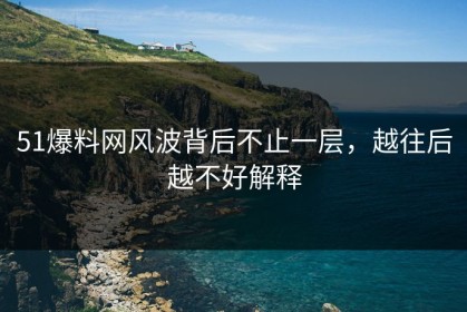 51爆料网风波背后不止一层，越往后越不好解释