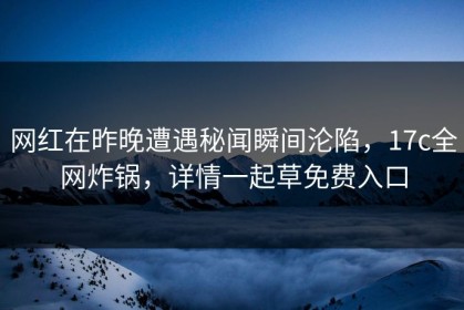 网红在昨晚遭遇秘闻瞬间沦陷，17c全网炸锅，详情一起草免费入口
