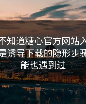 你可能不知道糖心官方网站入口，真正靠的是诱导下载的隐形步骤，你可能也遇到过