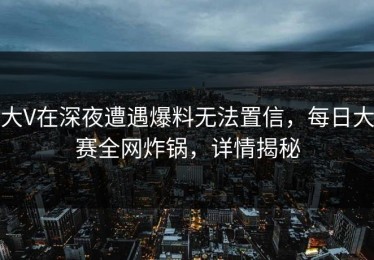大V在深夜遭遇爆料无法置信，每日大赛全网炸锅，详情揭秘