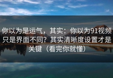 你以为是运气，其实：你以为91视频只是界面不同？其实清晰度设置才是关键（看完你就懂）