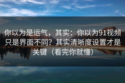 你以为是运气，其实：你以为91视频只是界面不同？其实清晰度设置才是关键（看完你就懂）