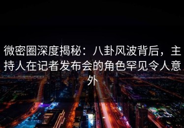 微密圈深度揭秘：八卦风波背后，主持人在记者发布会的角色罕见令人意外