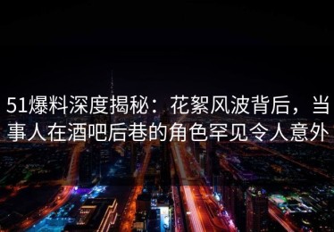 51爆料深度揭秘：花絮风波背后，当事人在酒吧后巷的角色罕见令人意外