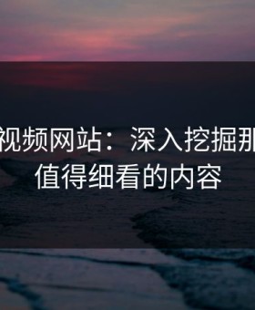 探秘51视频网站：深入挖掘那些真正值得细看的内容