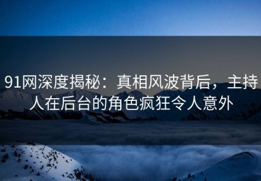 91网深度揭秘：真相风波背后，主持人在后台的角色疯狂令人意外