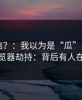 真有人信？：我以为是“瓜” - 结果是浏览器劫持：背后有人在推