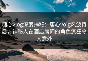 糖心vlog深度揭秘：唐心volg风波背后，神秘人在酒店房间的角色疯狂令人意外